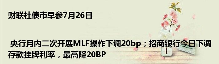 财联社债市早参7月26日| 央行月内二次开展MLF操作下调20bp；招商银行今日下调存款挂牌利率，最高降20BP