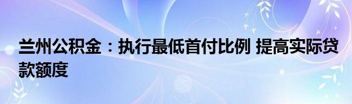 兰州公积金：执行最低首付比例 提高实际贷款额度