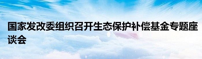 国家发改委组织召开生态保护补偿基金专题座谈会