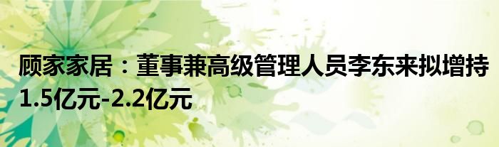 顾家家居：董事兼高级管理人员李东来拟增持1.5亿元-2.2亿元