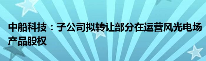 中船科技：子公司拟转让部分在运营风光电场产品股权