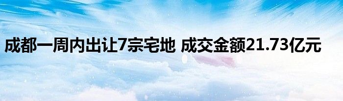 成都一周内出让7宗宅地 成交金额21.73亿元