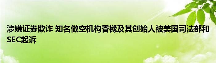 涉嫌证券欺诈 知名做空机构香橼及其创始人被美国司法部和SEC起诉