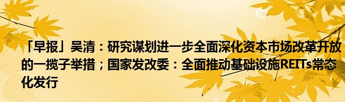 「早报」吴清：研究谋划进一步全面深化资本市场改革开放的一揽子举措；国家发改委：全面推动基础设施REITs常态化发行