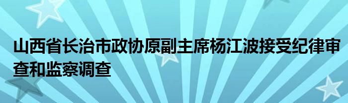 山西省长治市政协原副主席杨江波接受纪律审查和监察调查