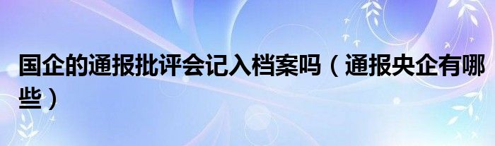 国企的通报批评会记入档案吗（通报央企有哪些）