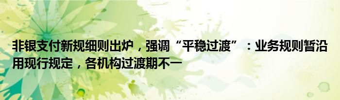 非银支付新规细则出炉，强调“平稳过渡”：业务规则暂沿用现行规定，各机构过渡期不一