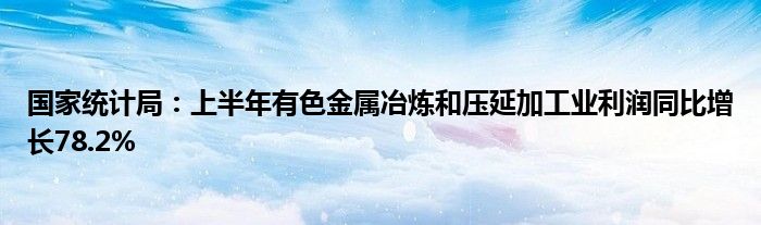 国家统计局：上半年有色金属冶炼和压延加工业利润同比增长78.2%