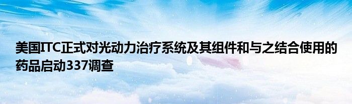 美国ITC正式对光动力治疗系统及其组件和与之结合使用的药品启动337调查