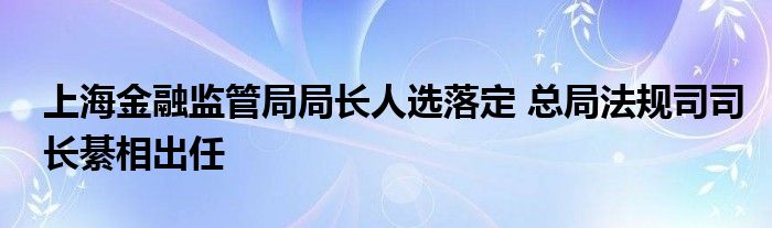 上海金融监管局局长人选落定 总局法规司司长綦相出任