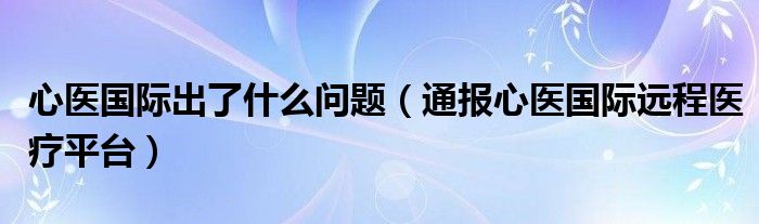 心医国际出了什么问题（通报心医国际远程医疗平台）