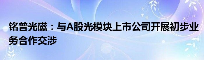 铭普光磁：与A股光模块上市公司开展初步业务合作交涉