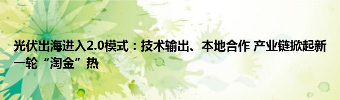 光伏出海进入2.0模式：技术输出、本地合作 产业链掀起新一轮“淘金”热