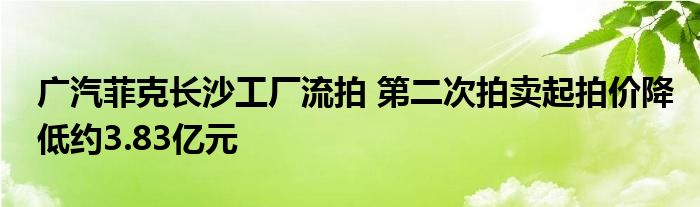 广汽菲克长沙工厂流拍 第二次拍卖起拍价降低约3.83亿元