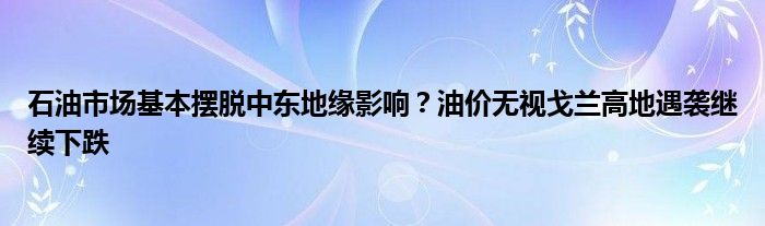 石油市场基本摆脱中东地缘影响？油价无视戈兰高地遇袭继续下跌