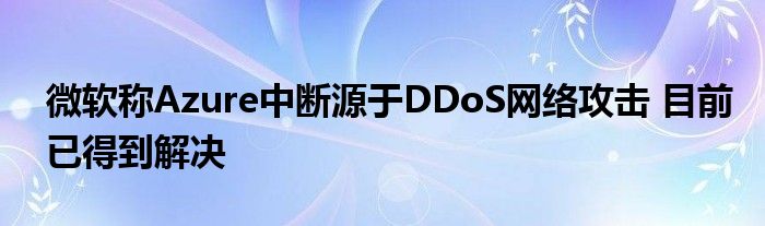 微软称Azure中断源于DDoS网络攻击 目前已得到解决