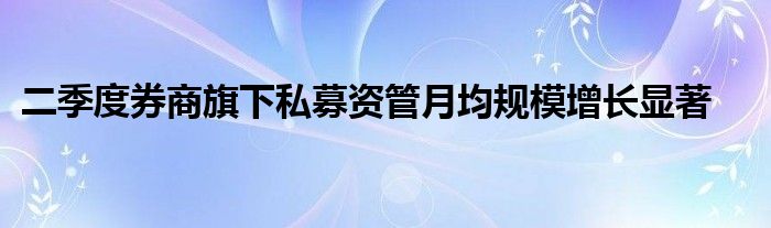 二季度券商旗下私募资管月均规模增长显著