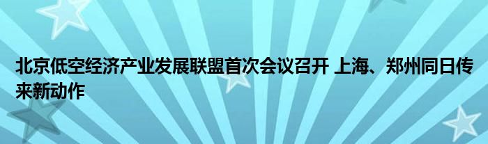 北京低空经济产业发展联盟首次会议召开 上海、郑州同日传来新动作