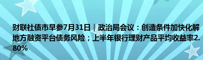 财联社债市早参7月31日｜政治局会议：创造条件加快化解地方融资平台债务风险；上半年银行理财产品平均收益率2.80%