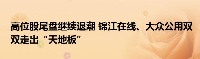 高位股尾盘继续退潮 锦江在线、大众公用双双走出“天地板”