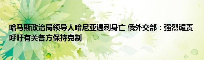 哈马斯政治局领导人哈尼亚遇刺身亡 俄外交部：强烈谴责 呼吁有关各方保持克制