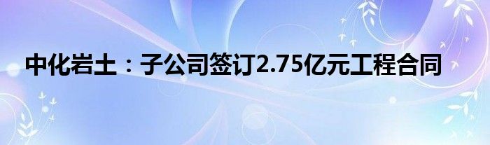 中化岩土：子公司签订2.75亿元工程合同