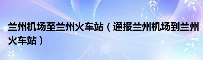 兰州机场至兰州火车站（通报兰州机场到兰州火车站）