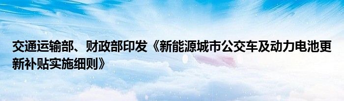 交通运输部、财政部印发《新能源城市公交车及动力电池更新补贴实施细则》