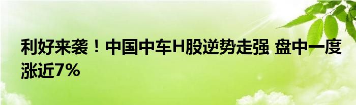 利好来袭！中国中车H股逆势走强 盘中一度涨近7%