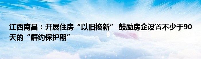 江西南昌：开展住房“以旧换新” 鼓励房企设置不少于90天的“解约保护期”