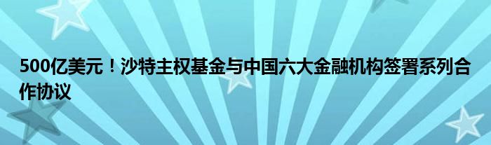 500亿美元！沙特主权基金与中国六大金融机构签署系列合作协议