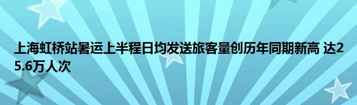 上海虹桥站暑运上半程日均发送旅客量创历年同期新高 达25.6万人次