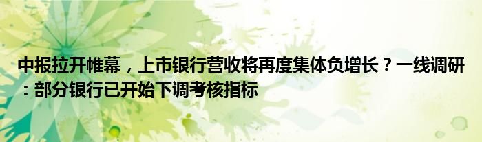 中报拉开帷幕，上市银行营收将再度集体负增长？一线调研：部分银行已开始下调考核指标