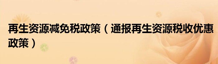 再生资源减免税政策（通报再生资源税收优惠政策）