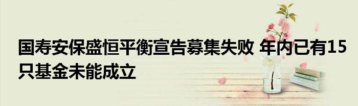 国寿安保盛恒平衡宣告募集失败 年内已有15只基金未能成立