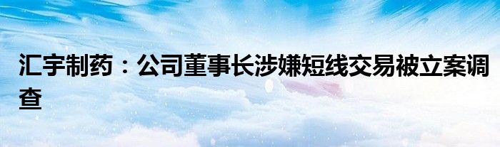 汇宇制药：公司董事长涉嫌短线交易被立案调查