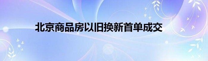 北京商品房以旧换新首单成交