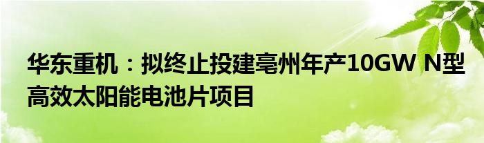 华东重机：拟终止投建亳州年产10GW N型高效太阳能电池片项目