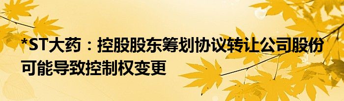 *ST大药：控股股东筹划协议转让公司股份 可能导致控制权变更