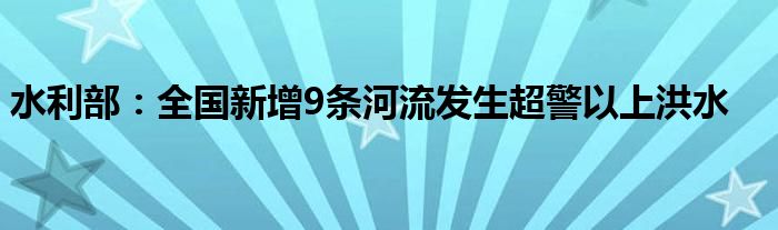 水利部：全国新增9条河流发生超警以上洪水