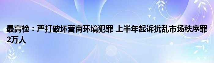 最高检：严打破坏营商环境犯罪 上半年起诉扰乱市场秩序罪2万人