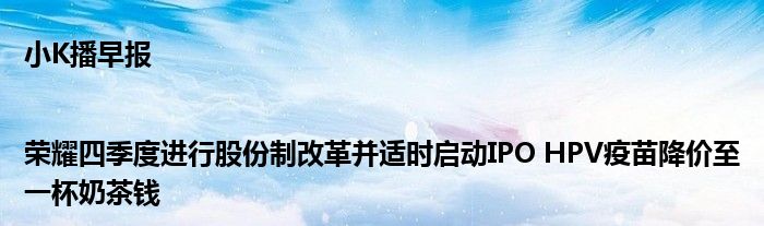 小K播早报|荣耀四季度进行股份制改革并适时启动IPO HPV疫苗降价至一杯奶茶钱