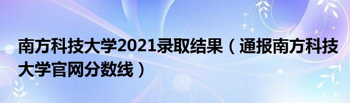 南方科技大学2021录取结果（通报南方科技大学官网分数线）