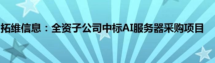 拓维信息：全资子公司中标AI服务器采购项目