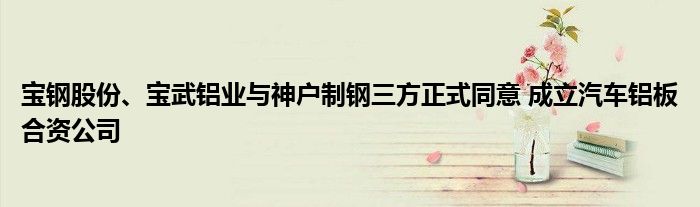 宝钢股份、宝武铝业与神户制钢三方正式同意 成立汽车铝板合资公司