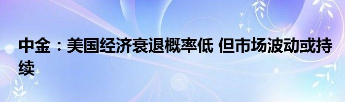 中金：美国经济衰退概率低 但市场波动或持续