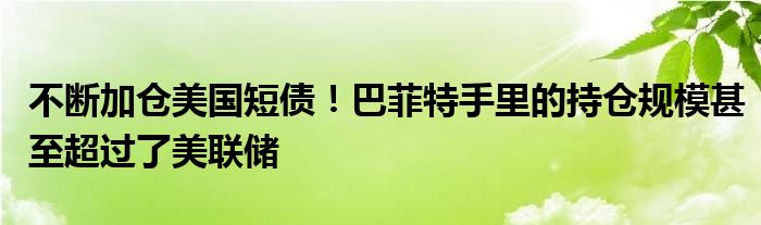 不断加仓美国短债！巴菲特手里的持仓规模甚至超过了美联储