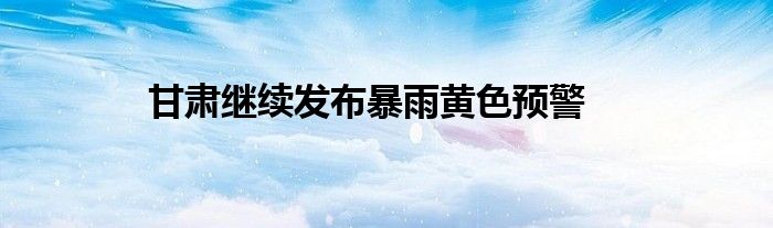 甘肃继续发布暴雨黄色预警