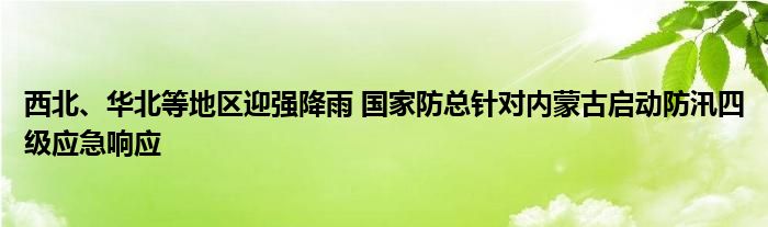 西北、华北等地区迎强降雨 国家防总针对内蒙古启动防汛四级应急响应