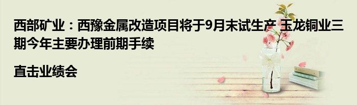 西部矿业：西豫金属改造项目将于9月末试生产 玉龙铜业三期今年主要办理前期手续|直击业绩会